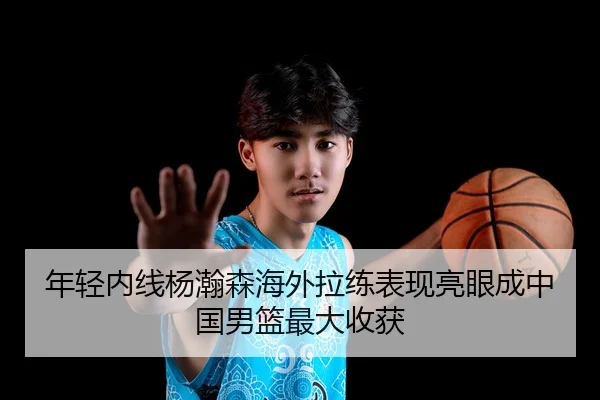 年轻内线杨瀚森海外拉练表现亮眼成中国男篮最大收获