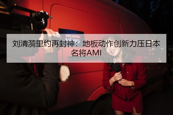 刘清漪里约再封神：地板动作创新力压日本名将AMI